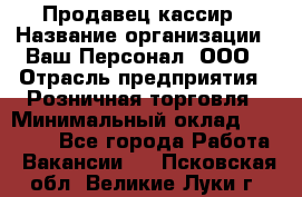 Продавец-кассир › Название организации ­ Ваш Персонал, ООО › Отрасль предприятия ­ Розничная торговля › Минимальный оклад ­ 39 000 - Все города Работа » Вакансии   . Псковская обл.,Великие Луки г.